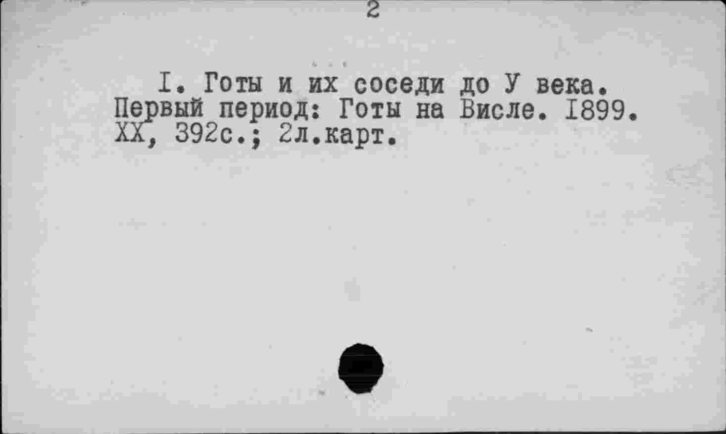 ﻿2
I. Готы и их соседи до У века, вый период: Готы на Висле. 1899 392с.; 2л.карт.